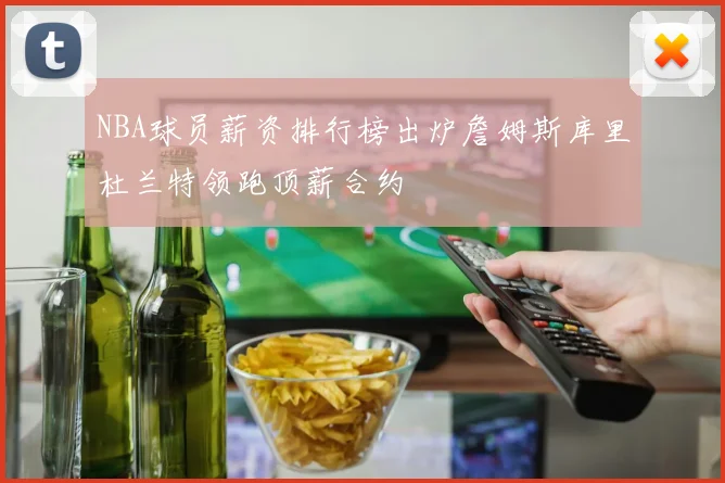 NBA球员薪资排行榜出炉詹姆斯库里杜兰特领跑顶薪合约