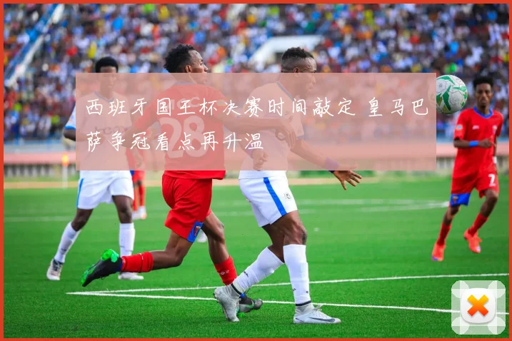 西班牙国王杯决赛时间敲定 皇马巴萨争冠看点再升温