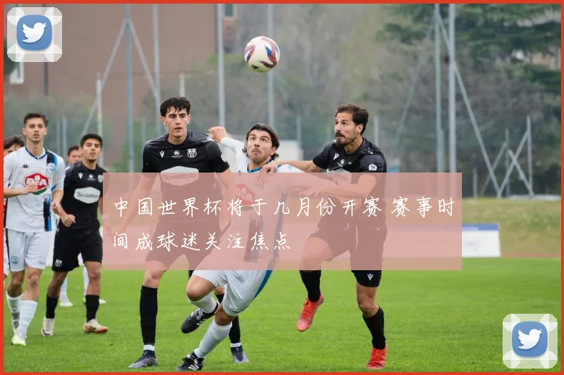 中国世界杯将于几月份开赛 赛事时间成球迷关注焦点