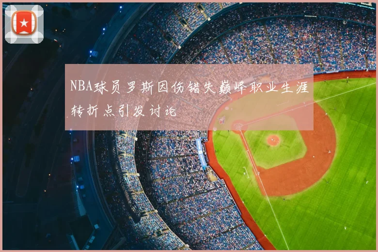 NBA球员罗斯因伤错失巅峰职业生涯转折点引发讨论