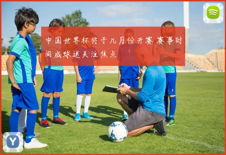 中国世界杯将于几月份开赛 赛事时间成球迷关注焦点