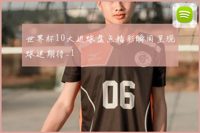 世界杯10大进球盘点精彩瞬间呈现球迷期待_1