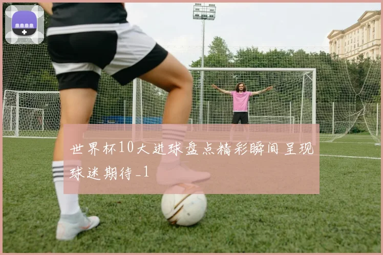 世界杯10大进球盘点精彩瞬间呈现球迷期待_1