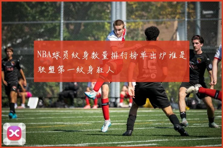 NBA球员纹身数量排行榜单出炉谁是联盟第一纹身狂人