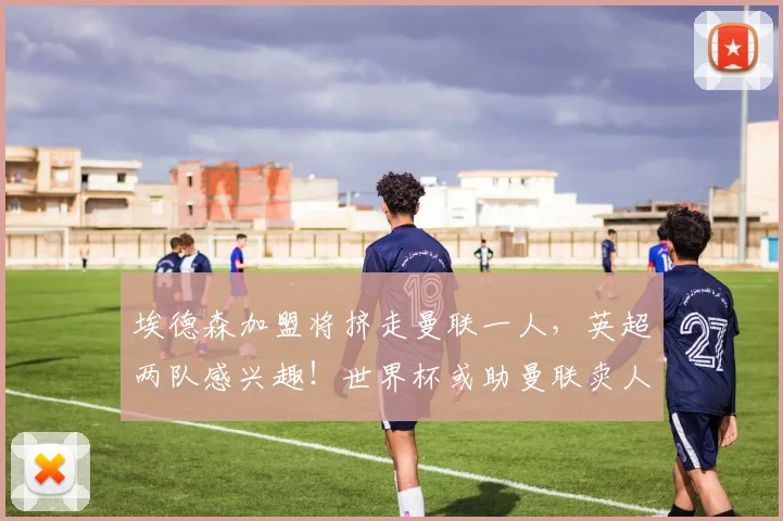 埃德森加盟将挤走曼联一人,英超两队感兴趣!世界杯或助曼联卖人