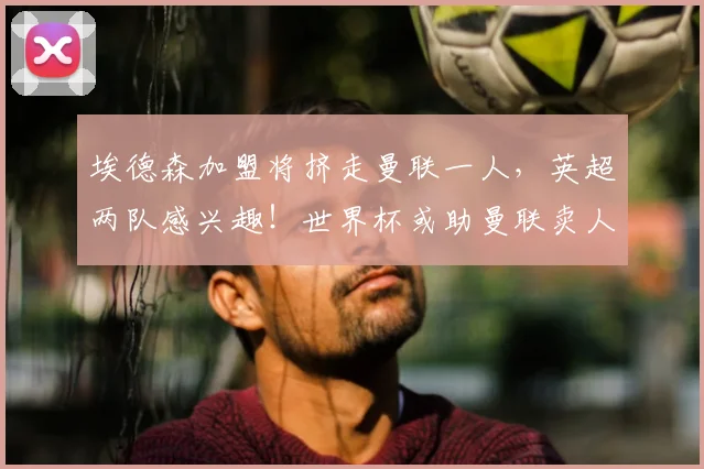 埃德森加盟将挤走曼联一人,英超两队感兴趣!世界杯或助曼联卖人