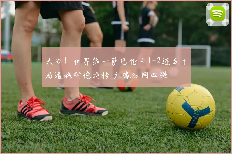 大冷！世界第一萨巴伦卡1-2连丢十局遭施耐德逆转 无缘法网四强