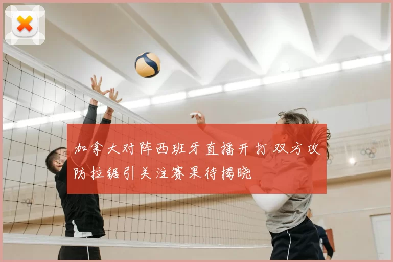加拿大对阵西班牙直播开打 双方攻防拉锯引关注赛果待揭晓