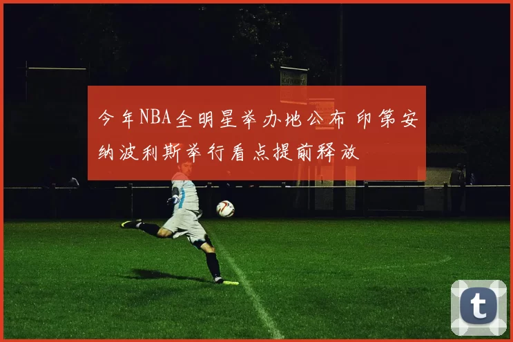 今年NBA全明星举办地公布 印第安纳波利斯举行看点提前释放