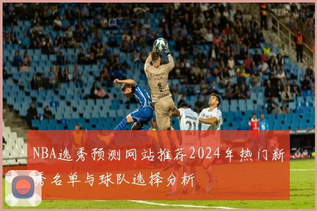 NBA选秀预测网站推荐2024年热门新秀名单与球队选择分析