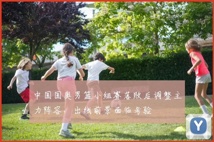 中国国奥男篮小组赛落败后调整主力阵容，出线前景面临考验