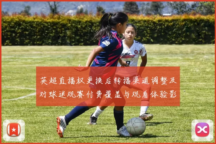 英超直播权更换后转播渠道调整及对球迷观赛付费覆盖与观看体验影响