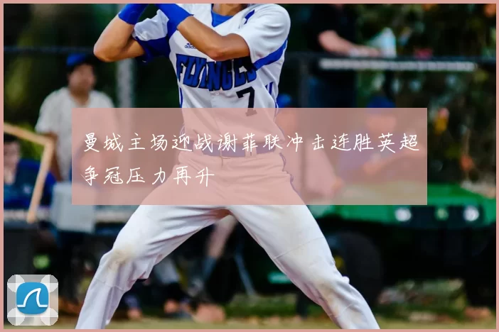 曼城主场迎战谢菲联冲击连胜英超争冠压力再升