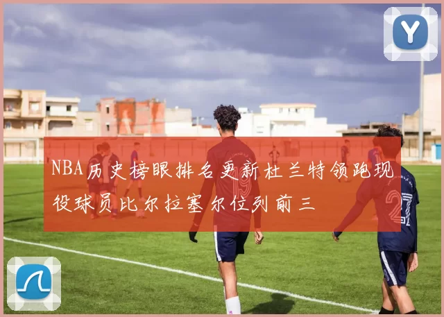 NBA历史榜眼排名更新杜兰特领跑现役球员比尔拉塞尔位列前三