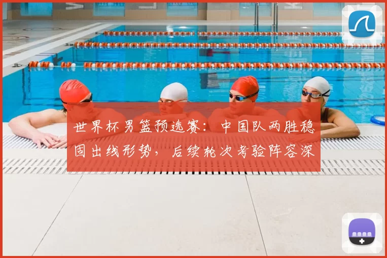 世界杯男篮预选赛：中国队两胜稳固出线形势，后续轮次考验阵容深度