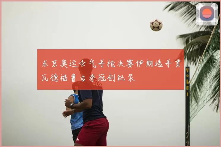 东京奥运会气手枪决赛伊朗选手贾瓦德福鲁吉夺冠创纪录