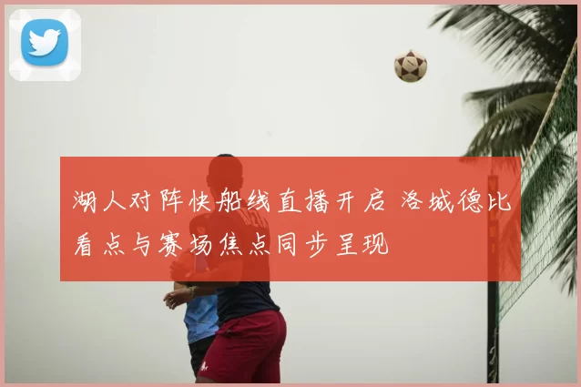 湖人对阵快船线直播开启 洛城德比看点与赛场焦点同步呈现