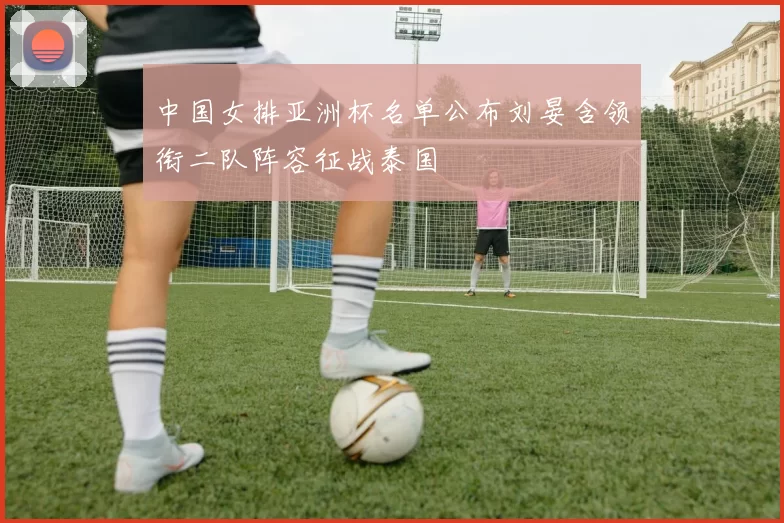 中国女排亚洲杯名单公布刘晏含领衔二队阵容征战泰国