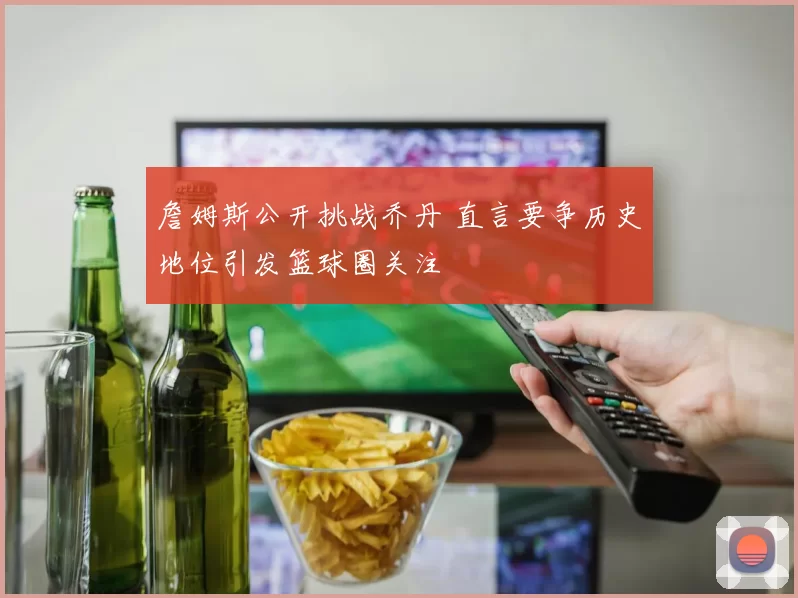 詹姆斯公开挑战乔丹 直言要争历史地位引发篮球圈关注