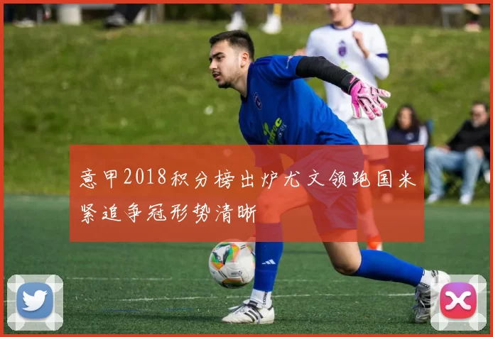 意甲2018积分榜出炉尤文领跑国米紧追争冠形势清晰