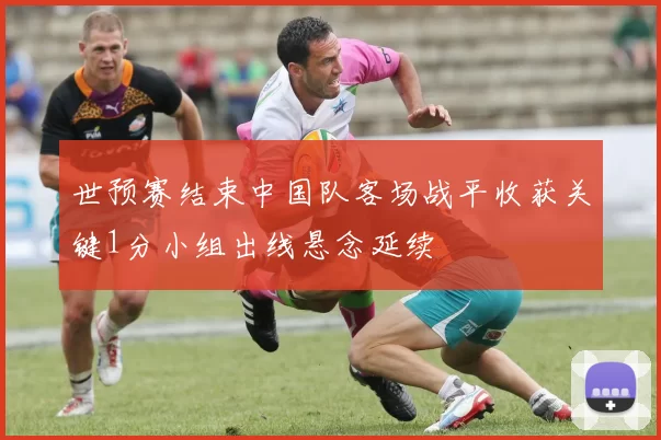 世预赛结束中国队客场战平收获关键1分小组出线悬念延续