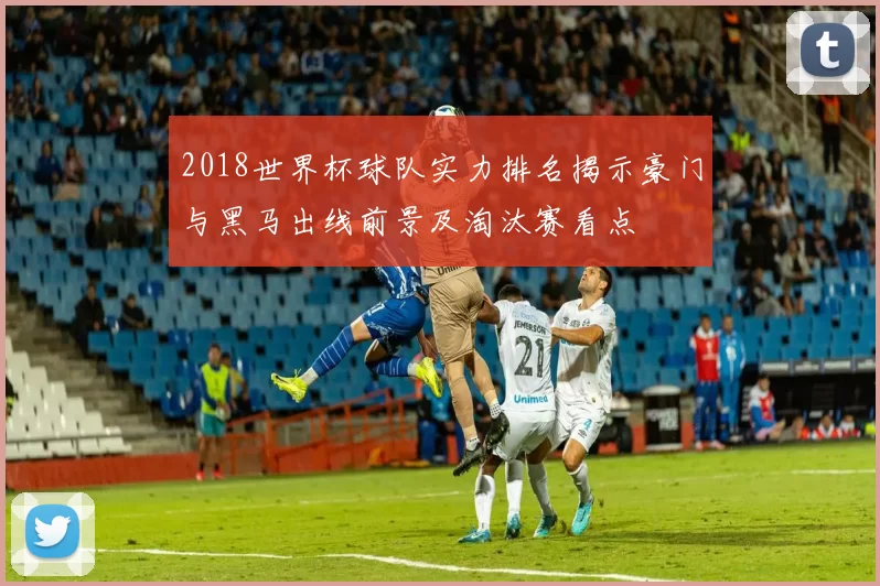 2018世界杯球队实力排名揭示豪门与黑马出线前景及淘汰赛看点