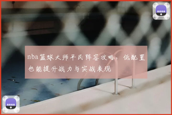 nba篮球大师平民阵容攻略，低配置也能提升战力与实战表现