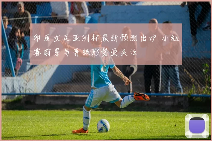 印度女足亚洲杯最新预测出炉 小组赛前景与晋级形势受关注