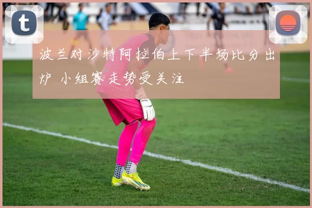 波兰对沙特阿拉伯上下半场比分出炉 小组赛走势受关注