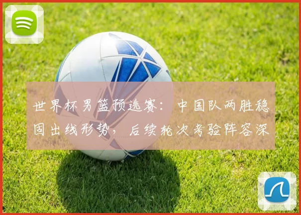 世界杯男篮预选赛：中国队两胜稳固出线形势，后续轮次考验阵容深度
