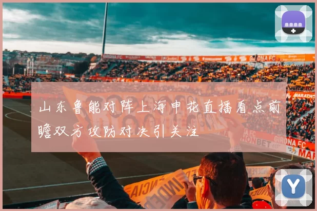 山东鲁能对阵上海申花直播看点前瞻双方攻防对决引关注