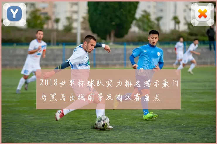 2018世界杯球队实力排名揭示豪门与黑马出线前景及淘汰赛看点