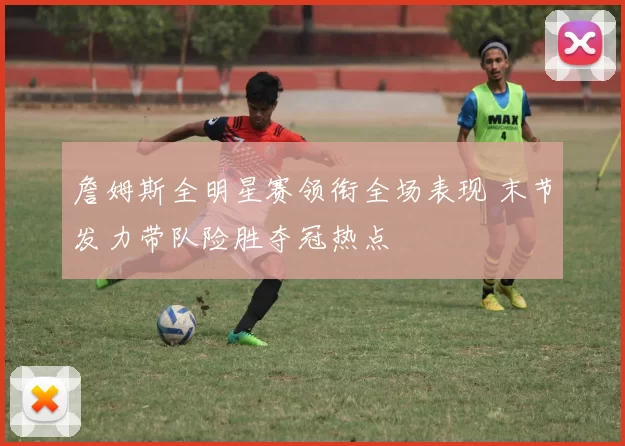 詹姆斯全明星赛领衔全场表现 末节发力带队险胜夺冠热点