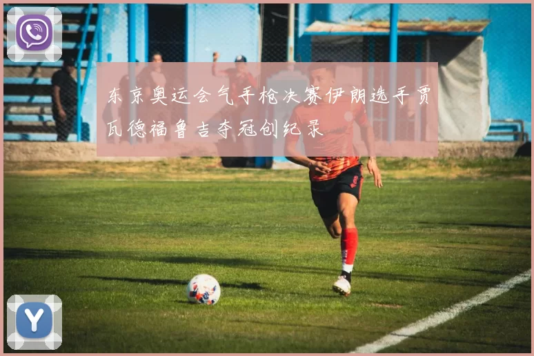 东京奥运会气手枪决赛伊朗选手贾瓦德福鲁吉夺冠创纪录