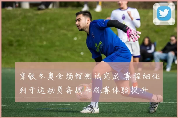 京张冬奥会场馆测试完成 赛程细化利于运动员备战和观赛体验提升