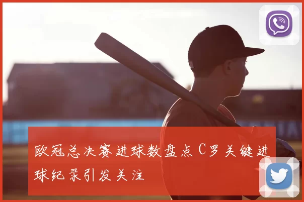 欧冠总决赛进球数盘点 C罗关键进球纪录引发关注