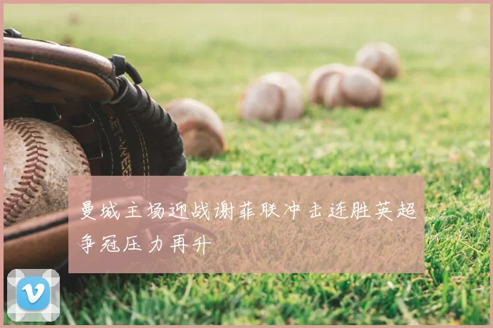 曼城主场迎战谢菲联冲击连胜英超争冠压力再升