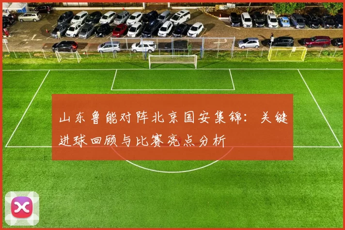 山东鲁能对阵北京国安集锦：关键进球回顾与比赛亮点分析