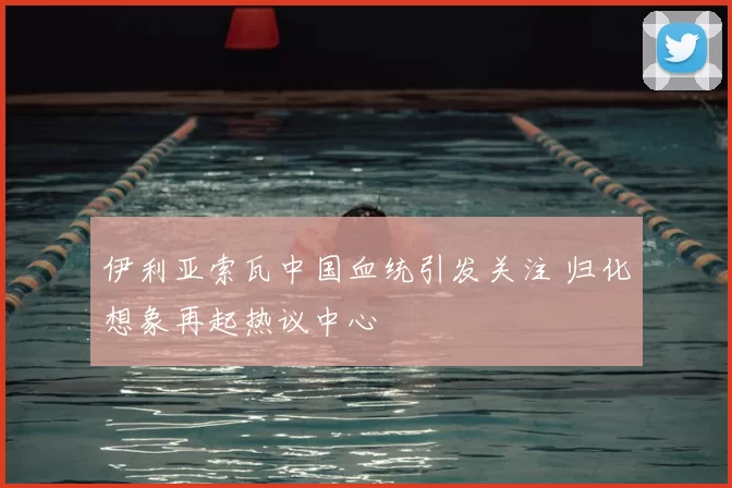 伊利亚索瓦中国血统引发关注 归化想象再起热议中心