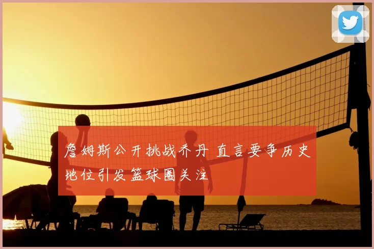 詹姆斯公开挑战乔丹 直言要争历史地位引发篮球圈关注