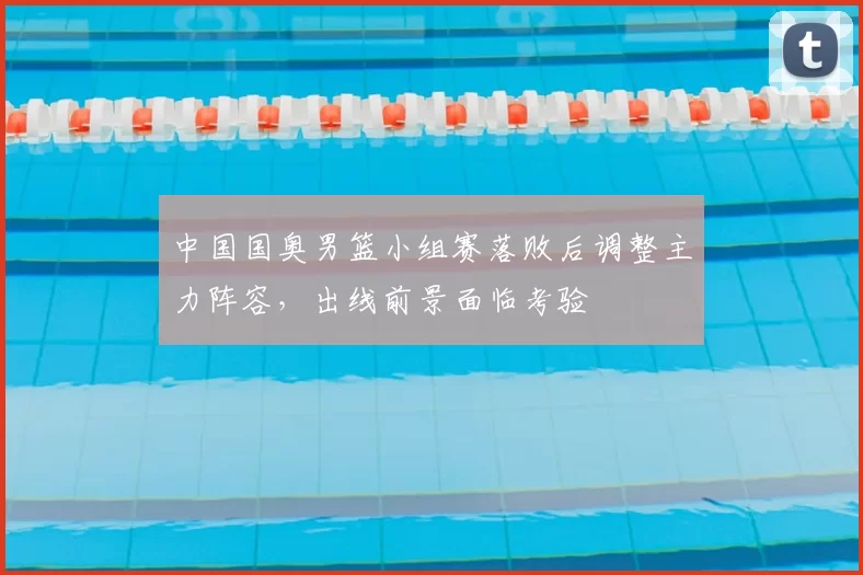 中国国奥男篮小组赛落败后调整主力阵容，出线前景面临考验