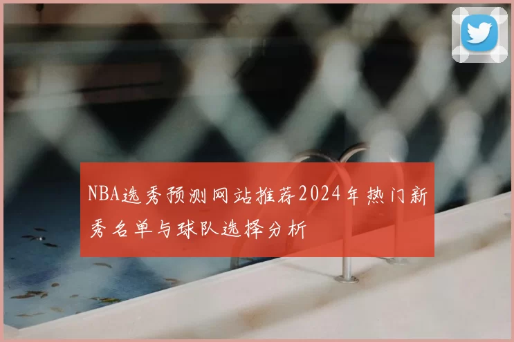 NBA选秀预测网站推荐2024年热门新秀名单与球队选择分析