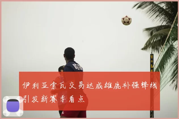 伊利亚索瓦交易达成雄鹿补强锋线引发新赛季看点