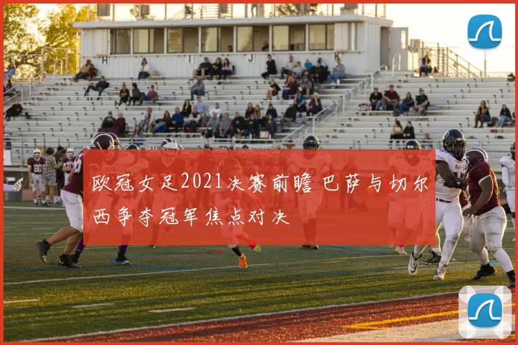 欧冠女足2021决赛前瞻 巴萨与切尔西争夺冠军焦点对决