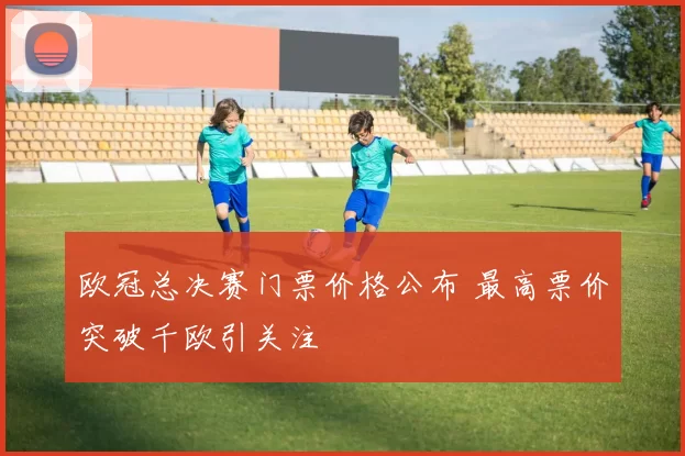 欧冠总决赛门票价格公布 最高票价突破千欧引关注