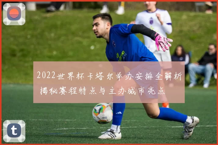 2022世界杯卡塔尔举办安排全解析 揭秘赛程特点与主办城市亮点