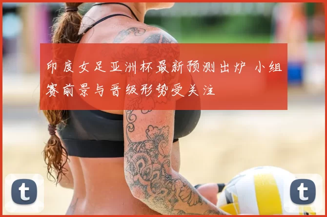 印度女足亚洲杯最新预测出炉 小组赛前景与晋级形势受关注