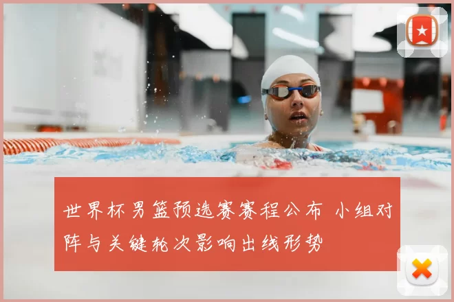 世界杯男篮预选赛赛程公布 小组对阵与关键轮次影响出线形势