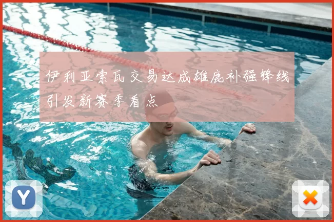 伊利亚索瓦交易达成雄鹿补强锋线引发新赛季看点
